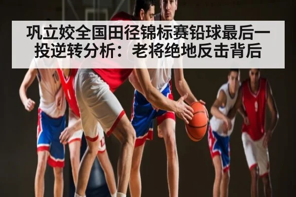 巩立姣全国田径锦标赛铅球最后一投逆转分析:老将绝地反击背后